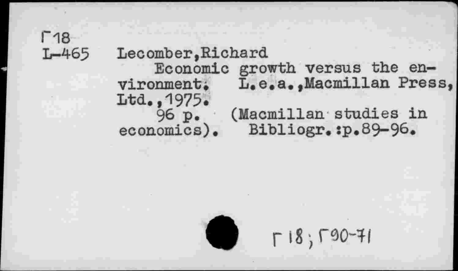 ﻿Г18
L-465	Lecomber,Richard
Economic growth versus the en-vironmenti	L.e.a.,Macmillan Press
Ltd.,1975.
96 p. (Macmillan studies in economics).	Bibliogr.:p.89-96.
4)	Г18)Г9О^|